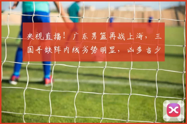 央视直播！广东男篮再战上海，三国手缺阵内线劣势明显，凶多吉少